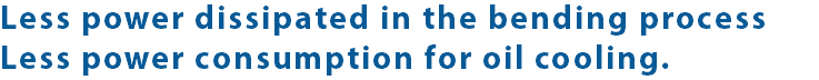 Less power dissipated in the bending process Less power consumption for oil cooling.