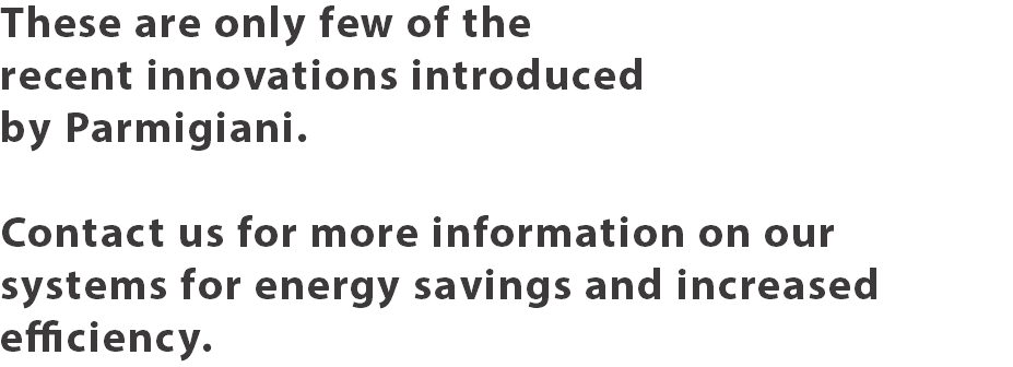 These are only few of the recent innovations introduced by Parmigiani. Contact us for more information on our systems for energy savings and increased efficiency.